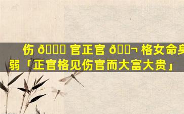 伤 🐟 官正官 🐬 格女命身弱「正官格见伤官而大富大贵」